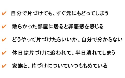 ✔　自分で片づけても、すぐ元にもどってしまう ✔ 　散らかった部屋に居ると罪悪感を感じる ✔ 　どうやって片づけたらいいか、自分で分からない ✔ 　休日は片づけに追われて、半日潰れてしまう ✔ 　家族と、片づけについていつももめている
